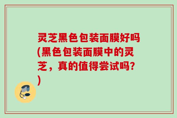 灵芝黑色包装面膜好吗(黑色包装面膜中的灵芝，真的值得尝试吗？)