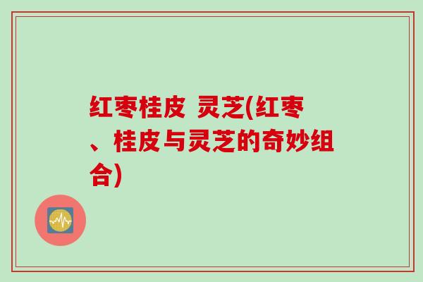 红枣桂皮 灵芝(红枣、桂皮与灵芝的奇妙组合)