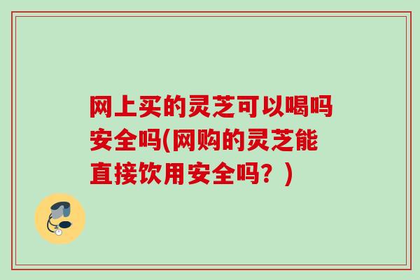 网上买的灵芝可以喝吗安全吗(网购的灵芝能直接饮用安全吗？)