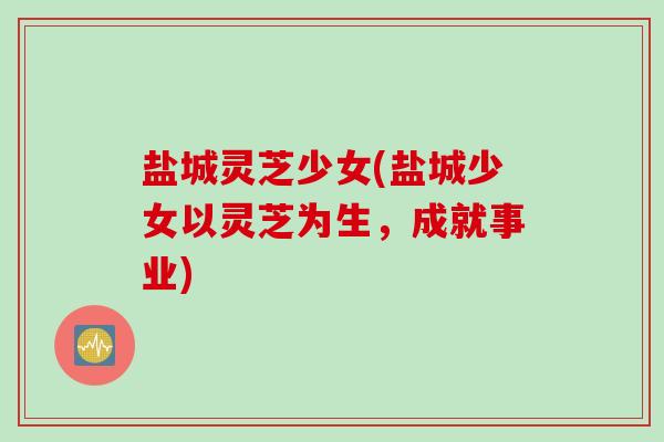 盐城灵芝少女(盐城少女以灵芝为生，成就事业)