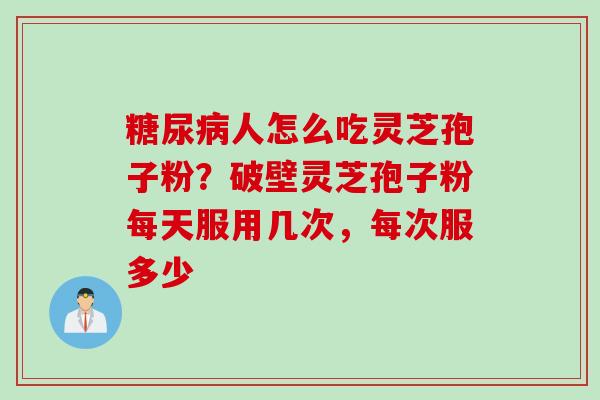 糖尿病人怎么吃灵芝孢子粉？破壁灵芝孢子粉每天服用几次，每次服多少
