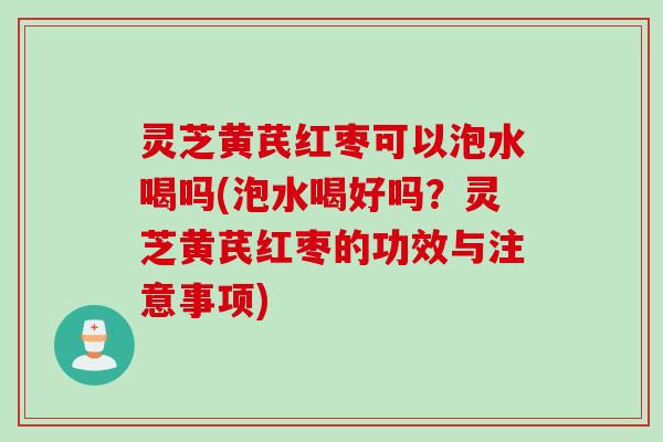 灵芝黄芪红枣可以泡水喝吗(泡水喝好吗？灵芝黄芪红枣的功效与注意事项)