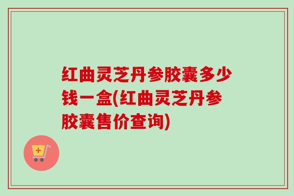 红曲灵芝丹参胶囊多少钱一盒(红曲灵芝丹参胶囊售价查询)