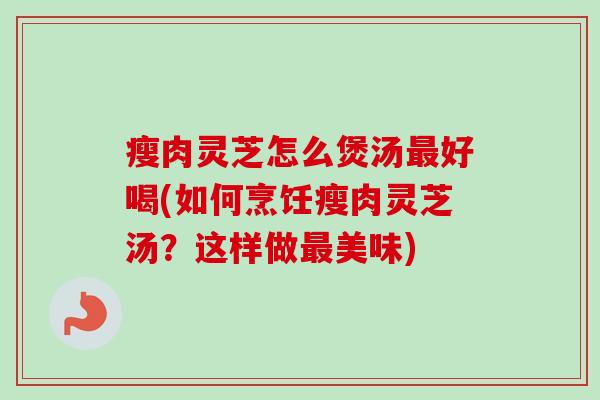 瘦肉灵芝怎么煲汤最好喝(如何烹饪瘦肉灵芝汤？这样做最美味)