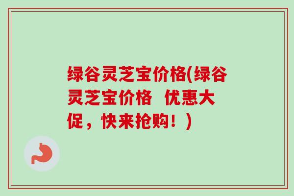 绿谷灵芝宝价格(绿谷灵芝宝价格  优惠大促，快来抢购！)