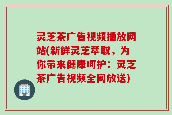灵芝茶广告视频播放网站(新鲜灵芝萃取，为你带来健康呵护：灵芝茶广告视频全网放送)