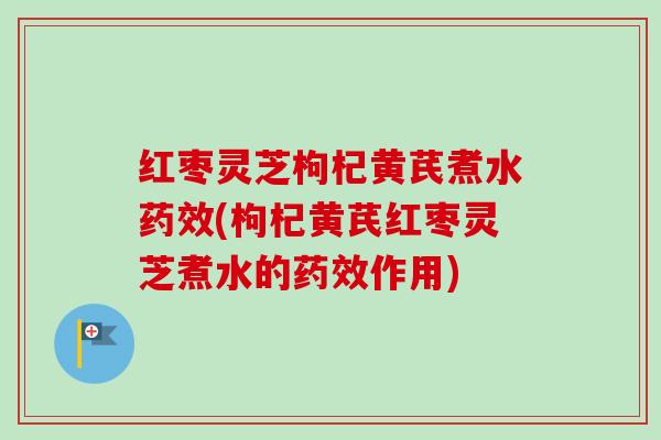 红枣灵芝枸杞黄芪煮水药效(枸杞黄芪红枣灵芝煮水的药效作用)
