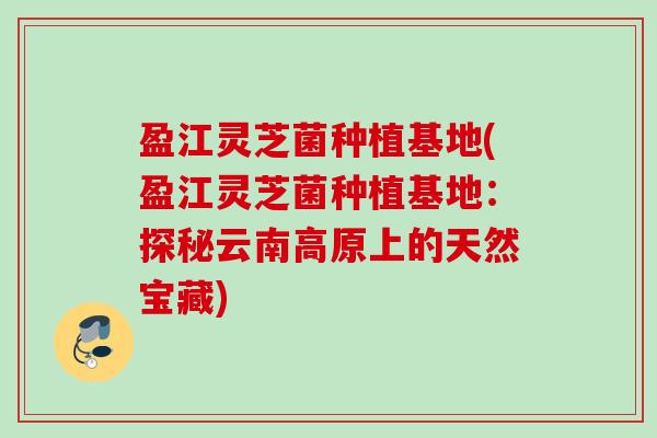 盈江灵芝菌种植基地(盈江灵芝菌种植基地:探秘云南高原上的天然宝藏) 盈江灵芝菌种植基地(盈江灵芝菌种植基地:探秘云南高原上的天然宝藏)