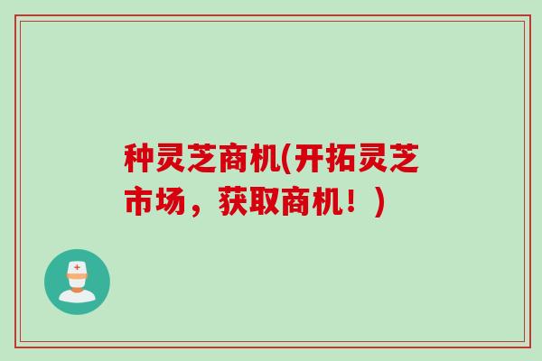 种灵芝商机(开拓灵芝市场，获取商机！)