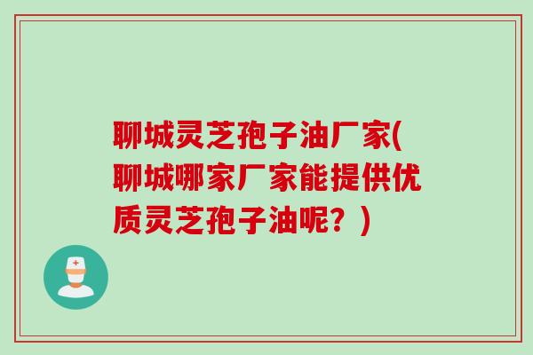 聊城灵芝孢子油厂家(聊城哪家厂家能提供优质灵芝孢子油呢？)