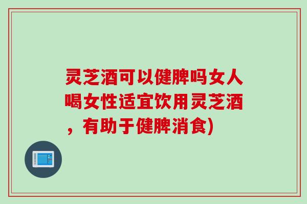 灵芝酒可以健脾吗女人喝女性适宜饮用灵芝酒，有助于健脾消食)