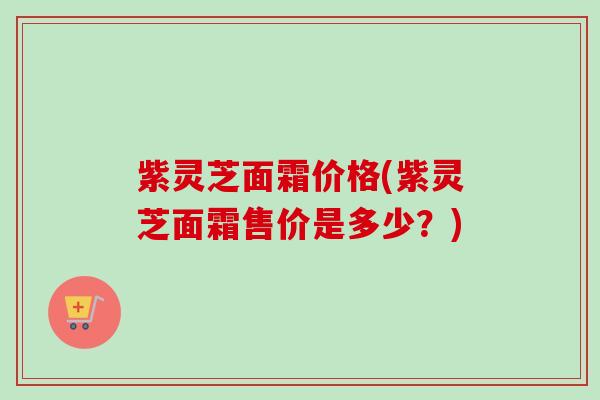 紫灵芝面霜价格(紫灵芝面霜售价是多少？)