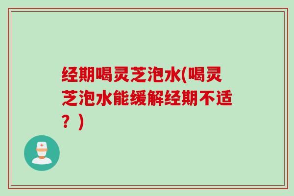 经期喝灵芝泡水(喝灵芝泡水能缓解经期不适?) 经期喝灵芝泡水(喝灵芝泡水能缓解经期不适?)