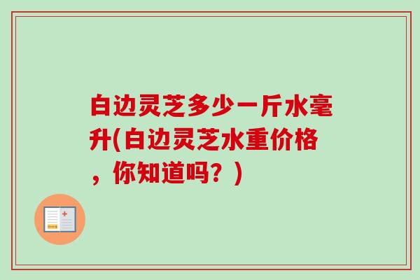 白边灵芝多少一斤水毫升(白边灵芝水重价格，你知道吗？)