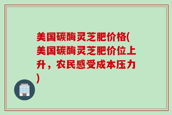 美国碳酶灵芝肥价格(美国碳酶灵芝肥价位上升，农民感受成本压力)