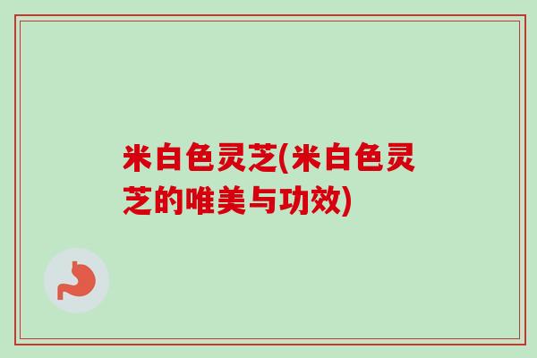 米白色灵芝(米白色灵芝的唯美与功效)