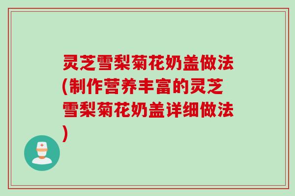 灵芝雪梨菊花奶盖做法(制作营养丰富的灵芝雪梨菊花奶盖详细做法) 灵芝雪梨菊花奶盖做法(制作营养丰富的灵芝雪梨菊花奶盖详细做法)