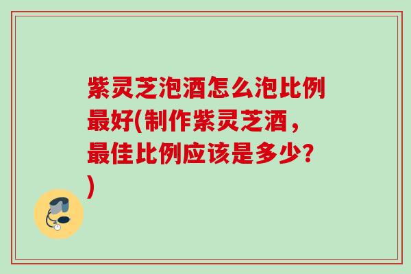 紫灵芝泡酒怎么泡比例最好(制作紫灵芝酒，最佳比例应该是多少？)