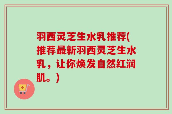 羽西灵芝生水乳推荐(推荐最新羽西灵芝生水乳，让你焕发自然红润肌。)