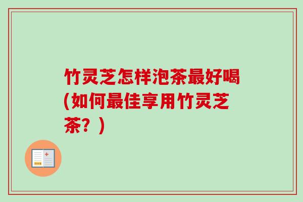 竹灵芝怎样泡茶最好喝(如何最佳享用竹灵芝茶？)