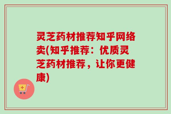 灵芝药材推荐知乎网络卖(知乎推荐：优质灵芝药材推荐，让你更健康)