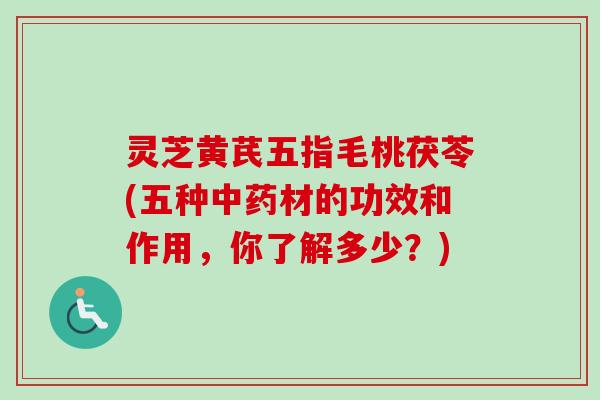 灵芝黄芪五指毛桃茯苓(五种中药材的功效和作用，你了解多少？)