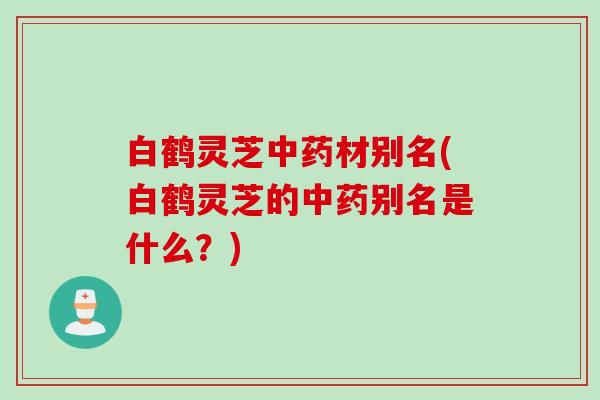 白鹤灵芝中药材别名(白鹤灵芝的中药别名是什么？)