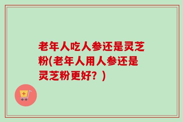 老年人吃人参还是灵芝粉(老年人用人参还是灵芝粉更好？)