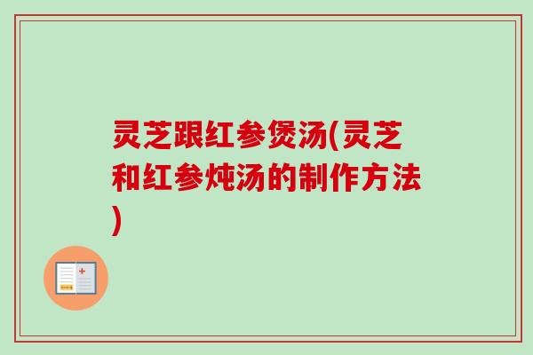 灵芝跟红参煲汤(灵芝和红参炖汤的制作方法)