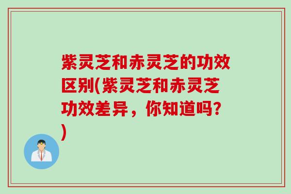紫灵芝和赤灵芝的功效区别(紫灵芝和赤灵芝功效差异，你知道吗？)