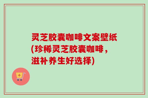 灵芝胶囊咖啡文案壁纸(珍稀灵芝胶囊咖啡，滋补养生好选择)