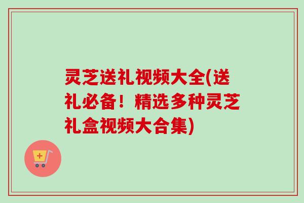 灵芝送礼视频大全(送礼必备！精选多种灵芝礼盒视频大合集)