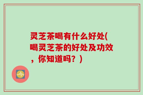 灵芝茶喝有什么好处(喝灵芝茶的好处及功效，你知道吗？)