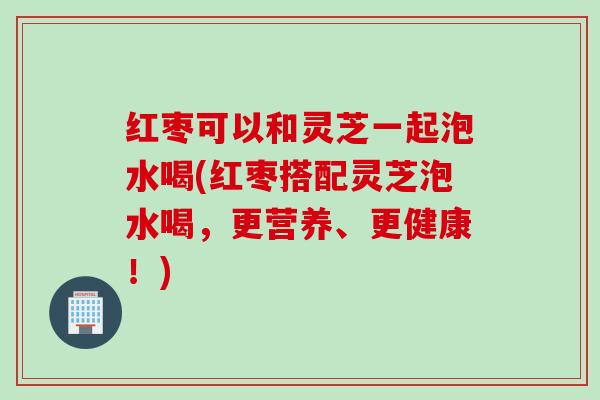 红枣可以和灵芝一起泡水喝(红枣搭配灵芝泡水喝，更营养、更健康！)