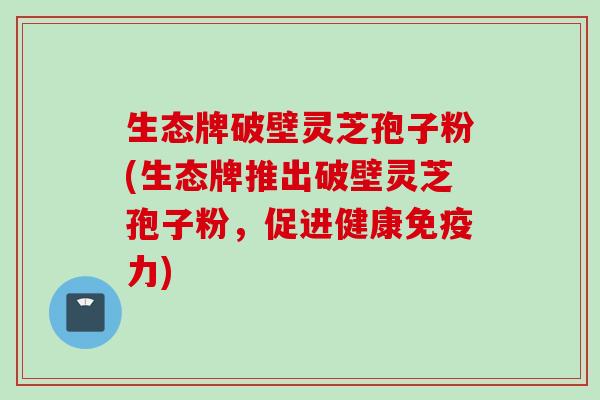 生态牌破壁灵芝孢子粉(生态牌推出破壁灵芝孢子粉,促进健康免疫力) 生态牌破壁灵芝孢子粉(生态牌推出破壁灵芝孢子粉,促进健康免疫力)