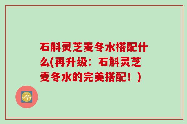 石斛灵芝麦冬水搭配什么(再升级：石斛灵芝麦冬水的完美搭配！)