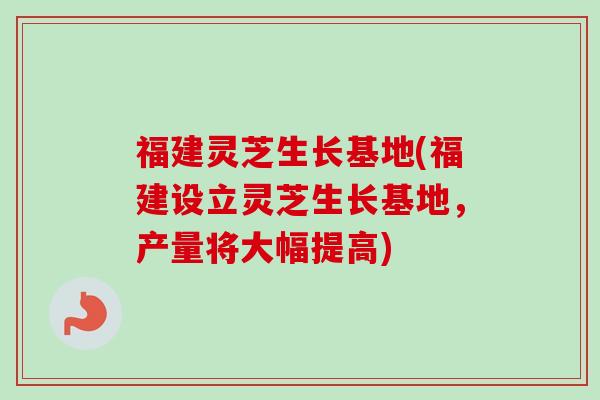福建灵芝生长基地(福建设立灵芝生长基地，产量将大幅提高)