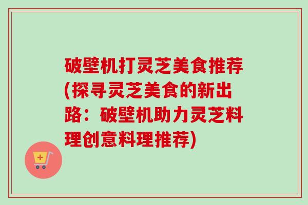 破壁机打灵芝美食推荐(探寻灵芝美食的新出路：破壁机助力灵芝料理创意料理推荐)