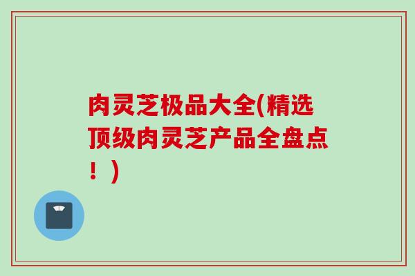 肉灵芝极品大全(精选肉灵芝产品全盘点!) 肉灵芝极品大全(精选肉灵芝产品全盘点!)
