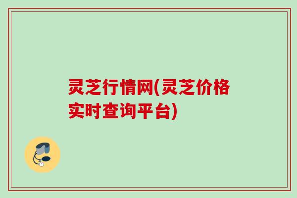 灵芝行情网(灵芝价格实时查询平台)