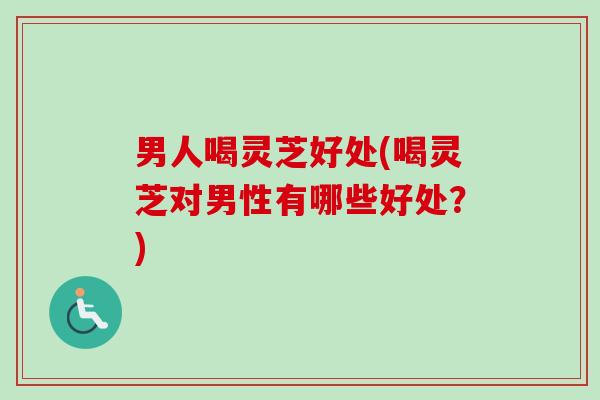 男人喝灵芝好处(喝灵芝对男性有哪些好处?) 男人喝灵芝好处(喝灵芝对男性有哪些好处?)