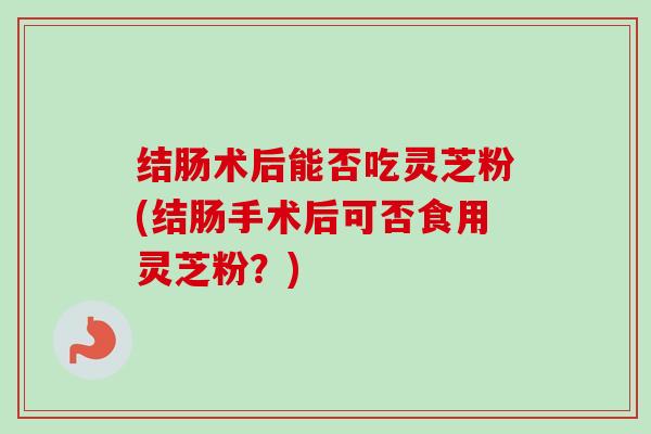 结肠术后能否吃灵芝粉(结肠手术后可否食用灵芝粉?) 结肠术后能否吃灵芝粉(结肠手术后可否食用灵芝粉?)