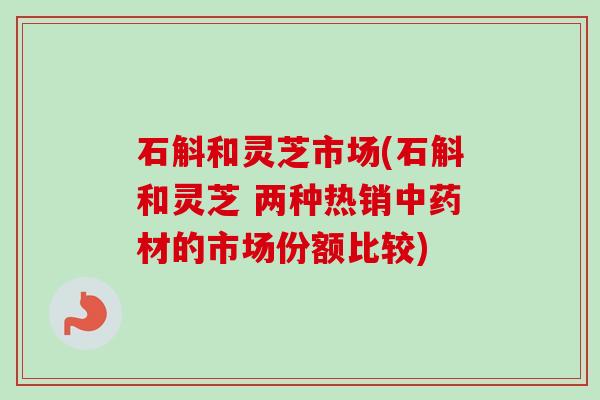 石斛和灵芝市场(石斛和灵芝 两种热销中药材的市场份额比较)