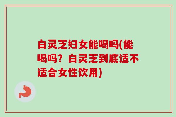 白灵芝妇女能喝吗(能喝吗?白灵芝到底适不适合女性饮用) 白灵芝妇女能喝吗(能喝吗?白灵芝到底适不适合女性饮用)