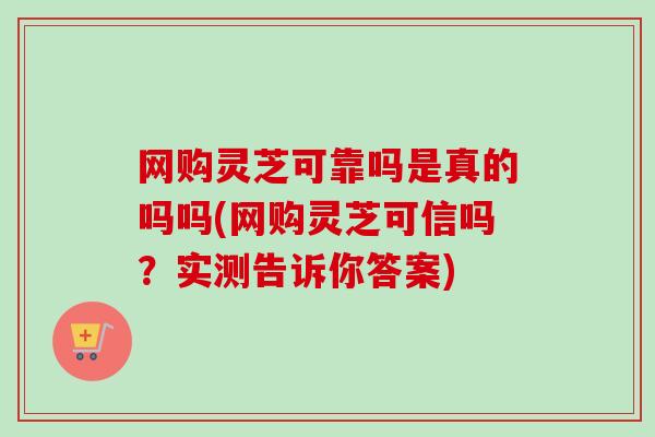 网购灵芝可靠吗是真的吗吗(网购灵芝可信吗？实测告诉你答案)