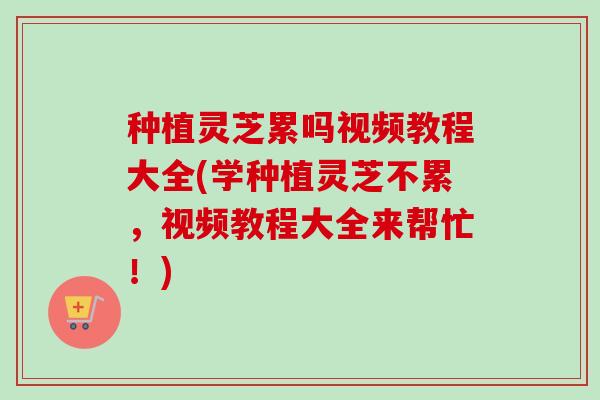种植灵芝累吗视频教程大全(学种植灵芝不累，视频教程大全来帮忙！)