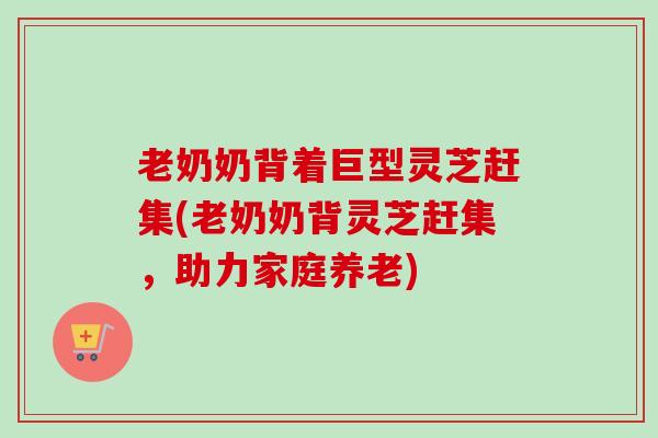 老奶奶背着巨型灵芝赶集(老奶奶背灵芝赶集,助力家庭养老) 老奶奶背着巨型灵芝赶集(老奶奶背灵芝赶集,助力家庭养老)