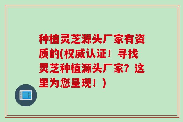 种植灵芝源头厂家有资质的(权威认证！寻找灵芝种植源头厂家？这里为您呈现！)