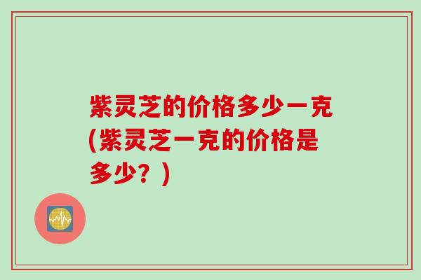 紫灵芝的价格多少一克(紫灵芝一克的价格是多少？)