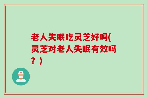 老人吃灵芝好吗(灵芝对老人有效吗?) 老人吃灵芝好吗(灵芝对老人有效吗?)